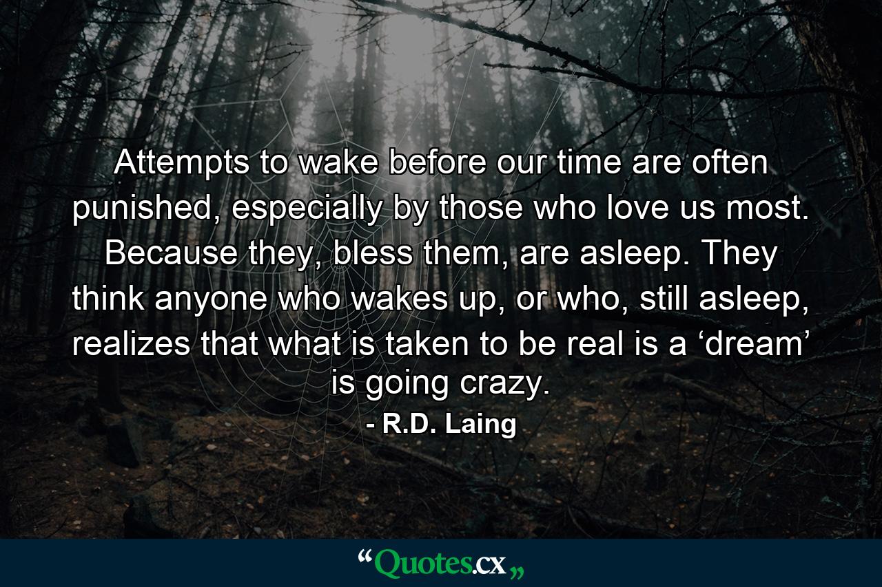 Attempts to wake before our time are often punished, especially by those who love us most. Because they, bless them, are asleep. They think anyone who wakes up, or who, still asleep, realizes that what is taken to be real is a ‘dream’ is going crazy. - Quote by R.D. Laing