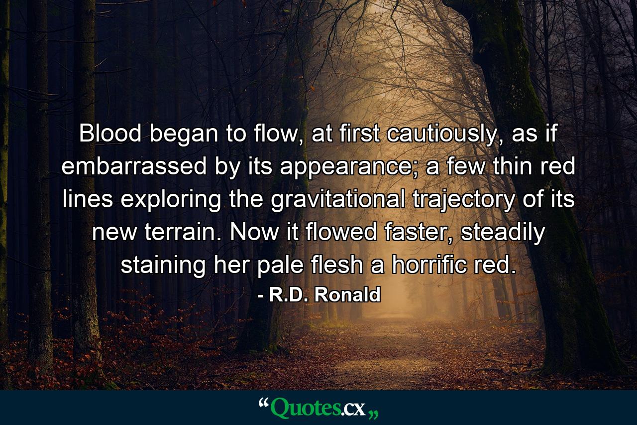 Blood began to flow, at first cautiously, as if embarrassed by its appearance; a few thin red lines exploring the gravitational trajectory of its new terrain. Now it flowed faster, steadily staining her pale flesh a horrific red. - Quote by R.D. Ronald