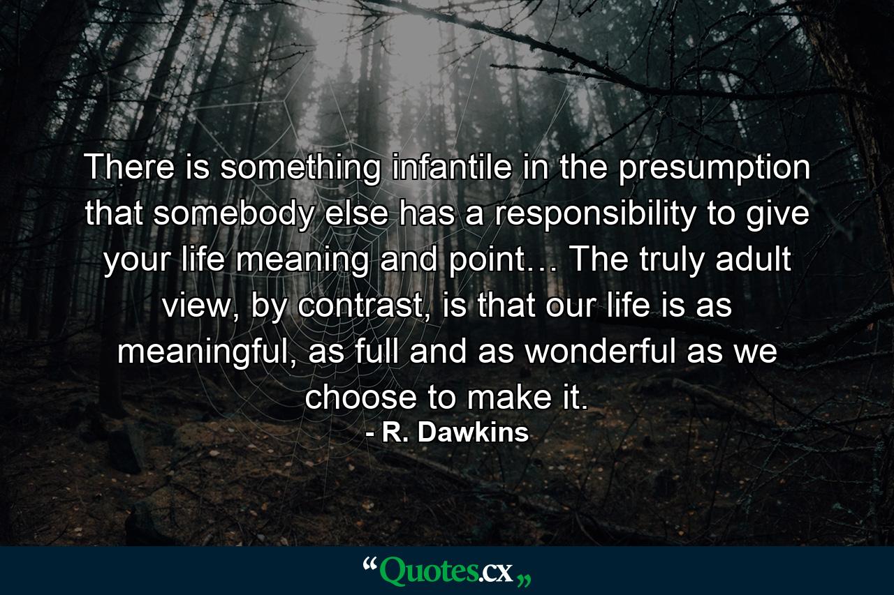 There is something infantile in the presumption that somebody else has a responsibility to give your life meaning and point… The truly adult view, by contrast, is that our life is as meaningful, as full and as wonderful as we choose to make it. - Quote by R. Dawkins