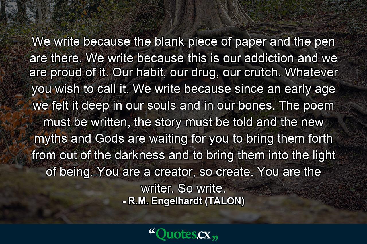 We write because the blank piece of paper and the pen are there. We write because this is our addiction and we are proud of it. Our habit, our drug, our crutch. Whatever you wish to call it. We write because since an early age we felt it deep in our souls and in our bones. The poem must be written, the story must be told and the new myths and Gods are waiting for you to bring them forth from out of the darkness and to bring them into the light of being. You are a creator, so create. You are the writer. So write. - Quote by R.M. Engelhardt (TALON)