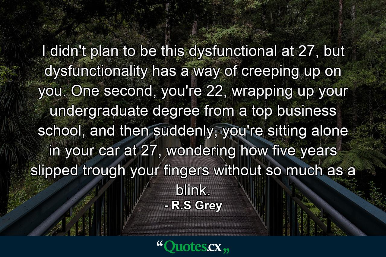 I didn't plan to be this dysfunctional at 27, but dysfunctionality has a way of creeping up on you. One second, you're 22, wrapping up your undergraduate degree from a top business school, and then suddenly, you're sitting alone in your car at 27, wondering how five years slipped trough your fingers without so much as a blink. - Quote by R.S Grey