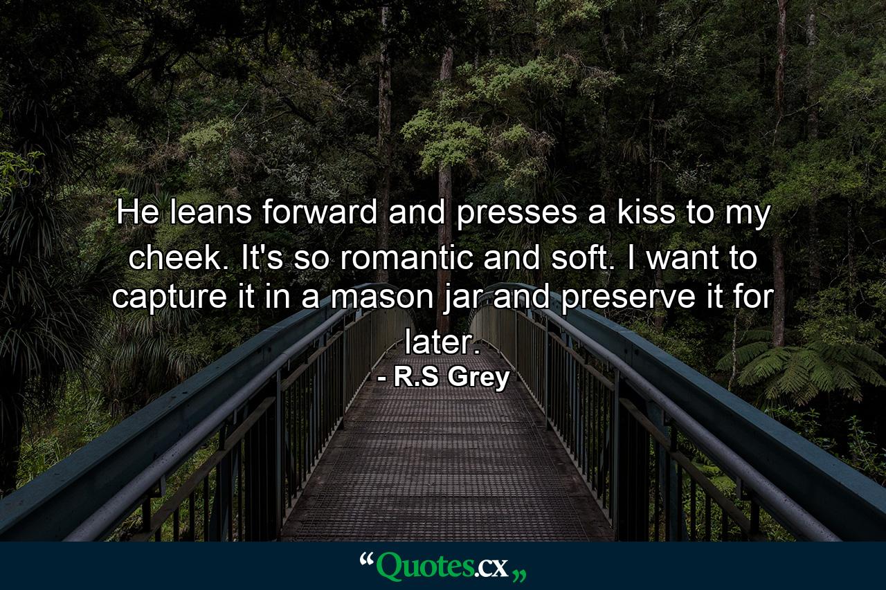 He leans forward and presses a kiss to my cheek. It's so romantic and soft. I want to capture it in a mason jar and preserve it for later. - Quote by R.S Grey