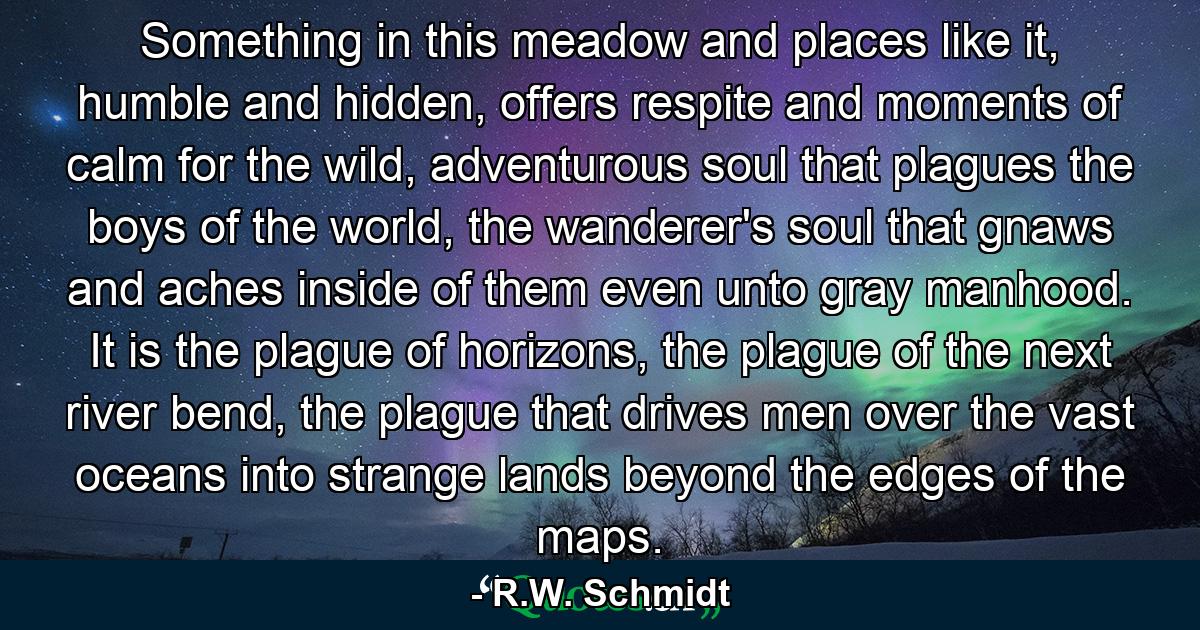 Something in this meadow and places like it, humble and hidden, offers respite and moments of calm for the wild, adventurous soul that plagues the boys of the world, the wanderer's soul that gnaws and aches inside of them even unto gray manhood. It is the plague of horizons, the plague of the next river bend, the plague that drives men over the vast oceans into strange lands beyond the edges of the maps. - Quote by R.W. Schmidt