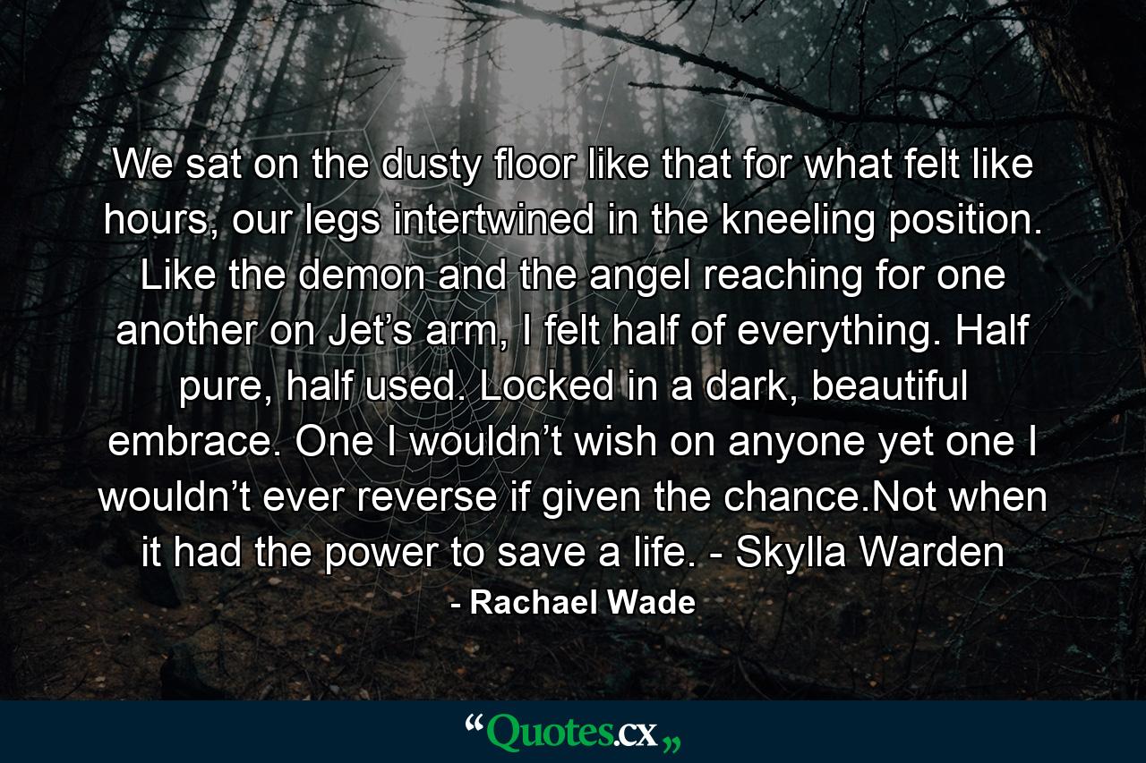 We sat on the dusty floor like that for what felt like hours, our legs intertwined in the kneeling position. Like the demon and the angel reaching for one another on Jet’s arm, I felt half of everything. Half pure, half used. Locked in a dark, beautiful embrace. One I wouldn’t wish on anyone yet one I wouldn’t ever reverse if given the chance.Not when it had the power to save a life. - Skylla Warden - Quote by Rachael Wade