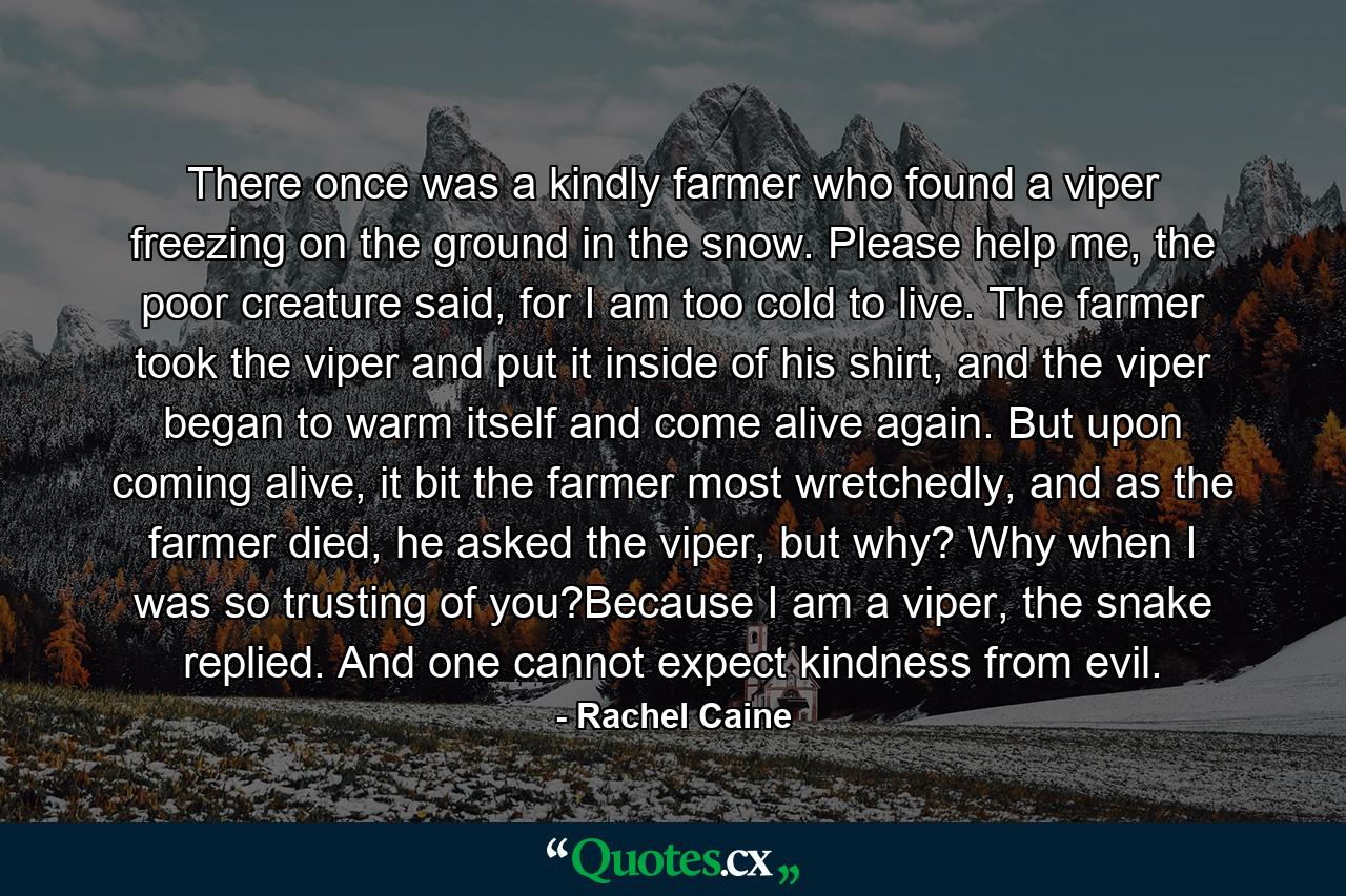 There once was a kindly farmer who found a viper freezing on the ground in the snow. Please help me, the poor creature said, for I am too cold to live. The farmer took the viper and put it inside of his shirt, and the viper began to warm itself and come alive again. But upon coming alive, it bit the farmer most wretchedly, and as the farmer died, he asked the viper, but why? Why when I was so trusting of you?Because I am a viper, the snake replied. And one cannot expect kindness from evil. - Quote by Rachel Caine