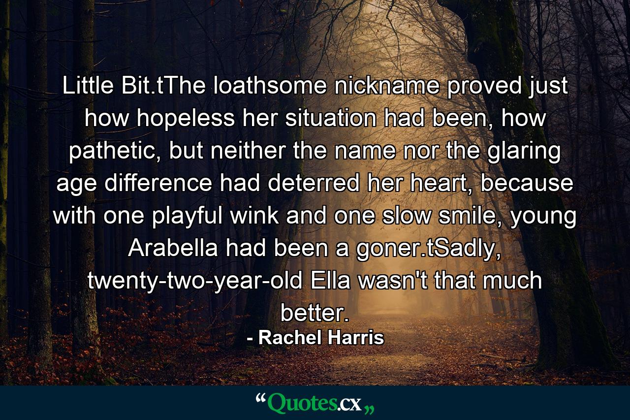 Little Bit.tThe loathsome nickname proved just how hopeless her situation had been, how pathetic, but neither the name nor the glaring age difference had deterred her heart, because with one playful wink and one slow smile, young Arabella had been a goner.tSadly, twenty-two-year-old Ella wasn't that much better. - Quote by Rachel Harris