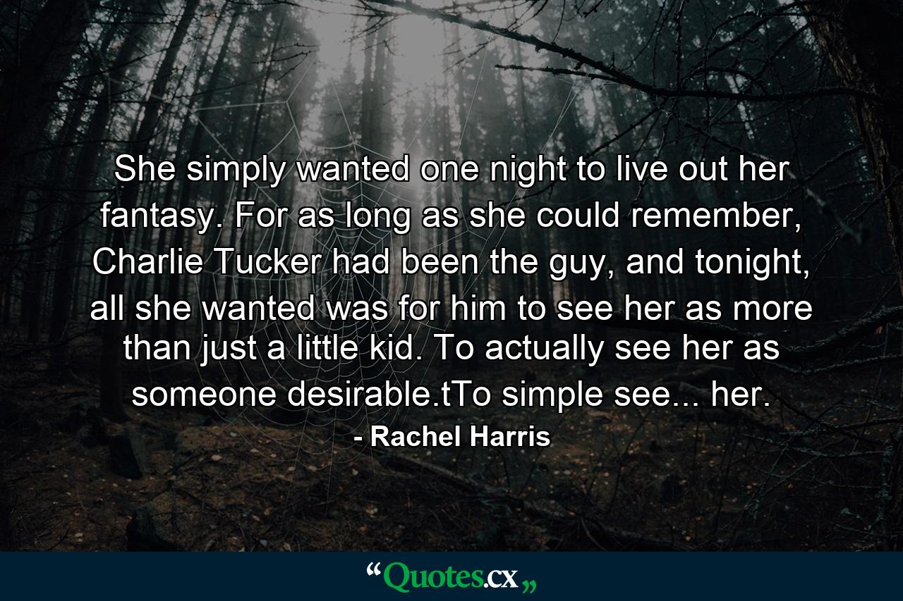 She simply wanted one night to live out her fantasy. For as long as she could remember, Charlie Tucker had been the guy, and tonight, all she wanted was for him to see her as more than just a little kid. To actually see her as someone desirable.tTo simple see... her. - Quote by Rachel Harris