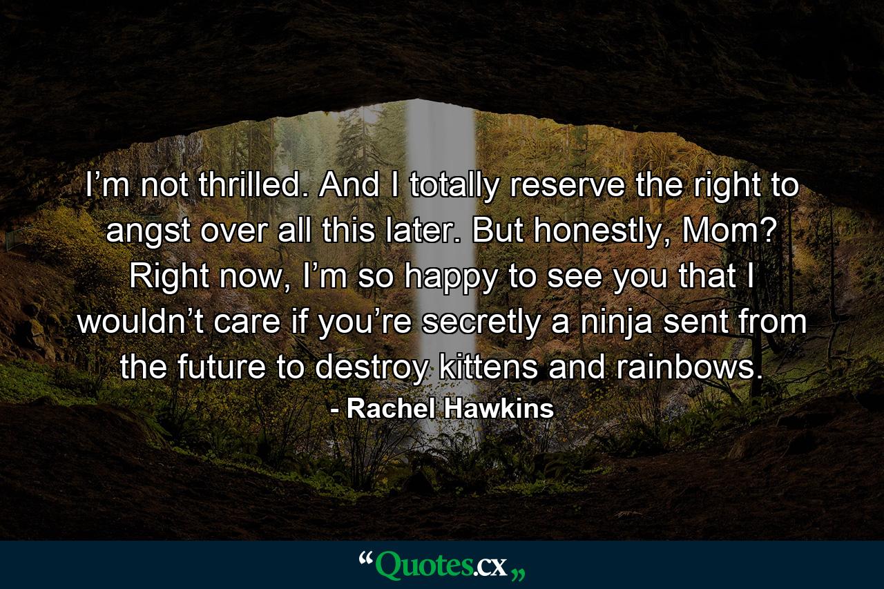 I’m not thrilled. And I totally reserve the right to angst over all this later. But honestly, Mom? Right now, I’m so happy to see you that I wouldn’t care if you’re secretly a ninja sent from the future to destroy kittens and rainbows. - Quote by Rachel Hawkins