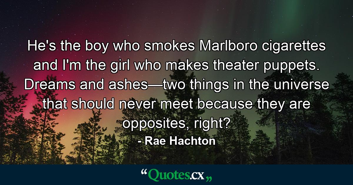 He's the boy who smokes Marlboro cigarettes and I'm the girl who makes theater puppets. Dreams and ashes—two things in the universe that should never meet because they are opposites, right? - Quote by Rae Hachton