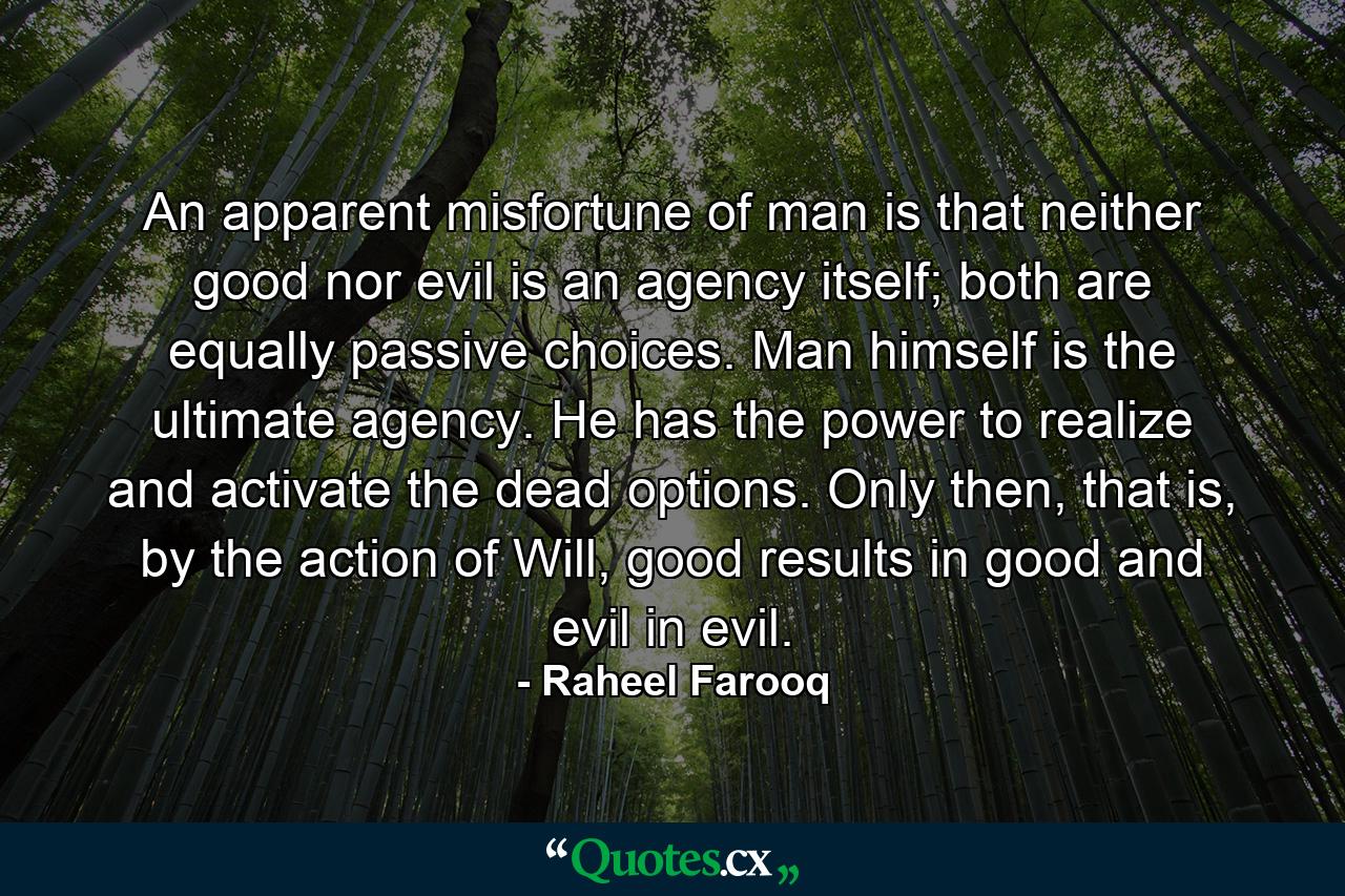 An apparent misfortune of man is that neither good nor evil is an agency itself; both are equally passive choices. Man himself is the ultimate agency. He has the power to realize and activate the dead options. Only then, that is, by the action of Will, good results in good and evil in evil. - Quote by Raheel Farooq