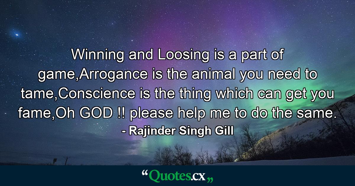 Winning and Loosing is a part of game,Arrogance is the animal you need to tame,Conscience is the thing which can get you fame,Oh GOD !! please help me to do the same. - Quote by Rajinder Singh Gill