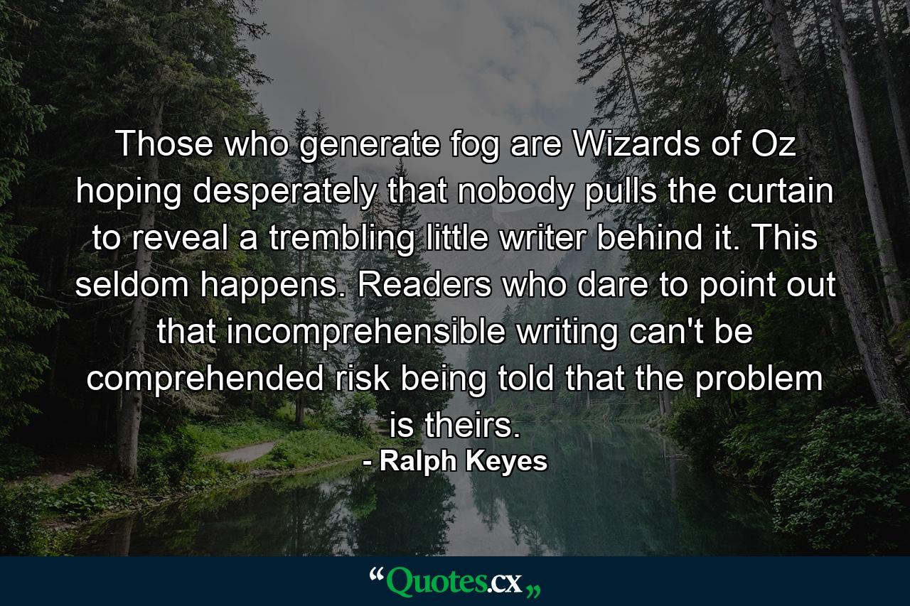 Those who generate fog are Wizards of Oz hoping desperately that nobody pulls the curtain to reveal a trembling little writer behind it. This seldom happens. Readers who dare to point out that incomprehensible writing can't be comprehended risk being told that the problem is theirs. - Quote by Ralph Keyes