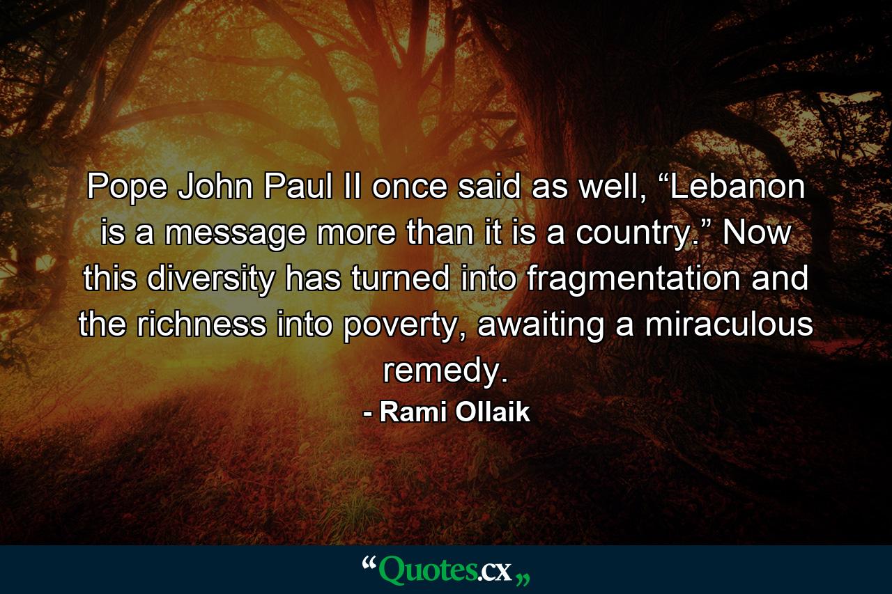 Pope John Paul II once said as well, “Lebanon is a message more than it is a country.” Now this diversity has turned into fragmentation and the richness into poverty, awaiting a miraculous remedy. - Quote by Rami Ollaik