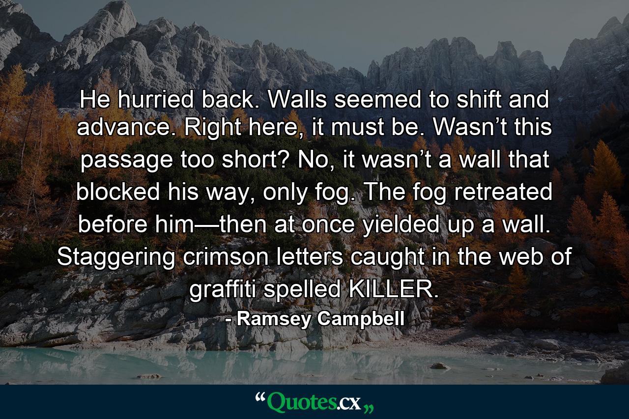 He hurried back. Walls seemed to shift and advance. Right here, it must be. Wasn’t this passage too short? No, it wasn’t a wall that blocked his way, only fog. The fog retreated before him—then at once yielded up a wall. Staggering crimson letters caught in the web of graffiti spelled KILLER. - Quote by Ramsey Campbell