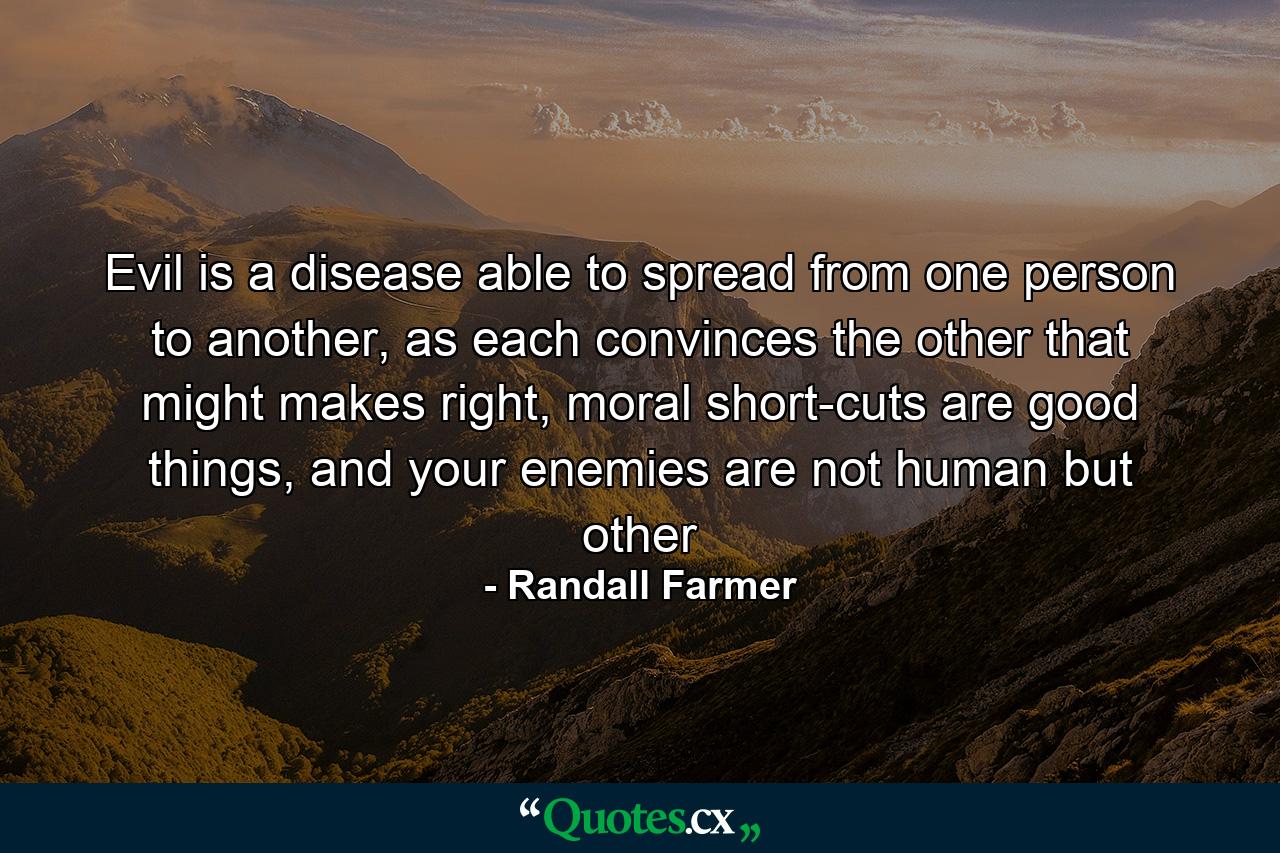 Evil is a disease able to spread from one person to another, as each convinces the other that might makes right, moral short-cuts are good things, and your enemies are not human but other - Quote by Randall Farmer