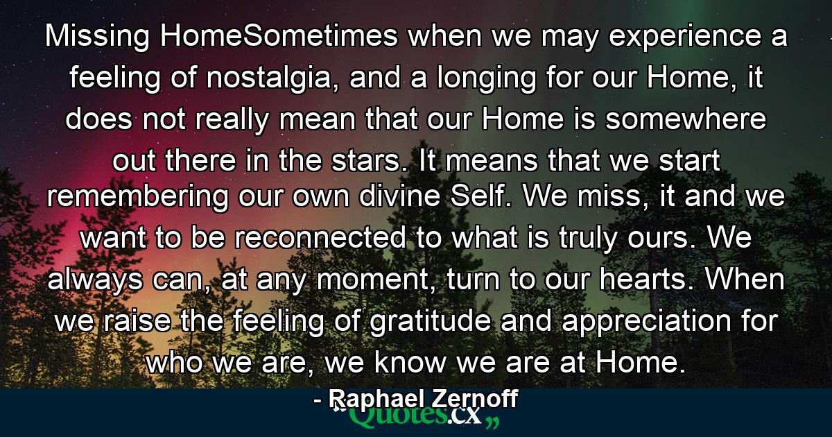 Missing HomeSometimes when we may experience a feeling of nostalgia, and a longing for our Home, it does not really mean that our Home is somewhere out there in the stars. It means that we start remembering our own divine Self. We miss, it and we want to be reconnected to what is truly ours. We always can, at any moment, turn to our hearts. When we raise the feeling of gratitude and appreciation for who we are, we know we are at Home. - Quote by Raphael Zernoff