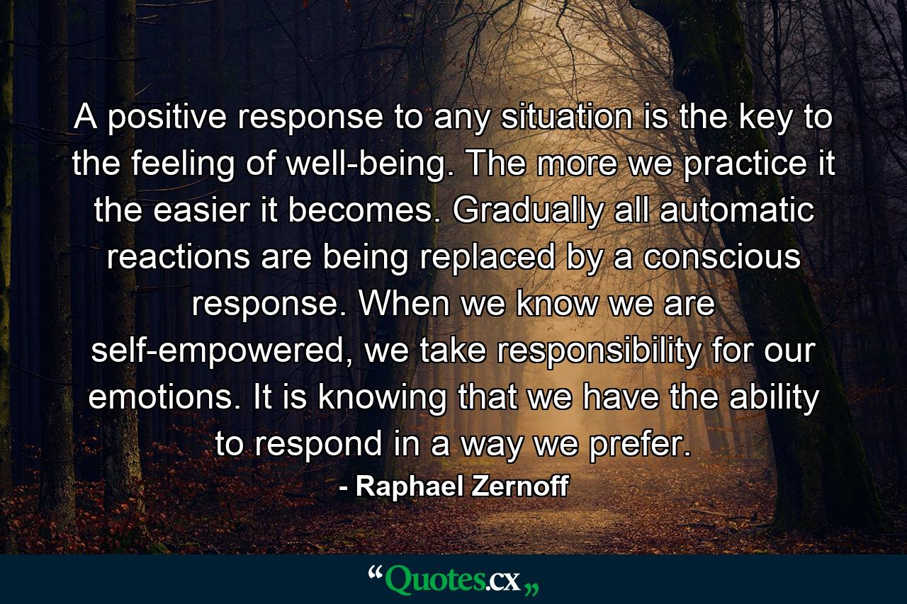 A positive response to any situation is the key to the feeling of well-being. The more we practice it the easier it becomes. Gradually all automatic reactions are being replaced by a conscious response. When we know we are self-empowered, we take responsibility for our emotions. It is knowing that we have the ability to respond in a way we prefer. - Quote by Raphael Zernoff