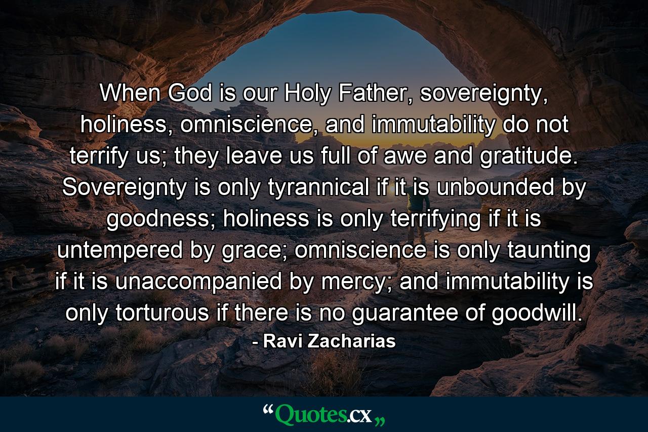 When God is our Holy Father, sovereignty, holiness, omniscience, and immutability do not terrify us; they leave us full of awe and gratitude. Sovereignty is only tyrannical if it is unbounded by goodness; holiness is only terrifying if it is untempered by grace; omniscience is only taunting if it is unaccompanied by mercy; and immutability is only torturous if there is no guarantee of goodwill. - Quote by Ravi Zacharias