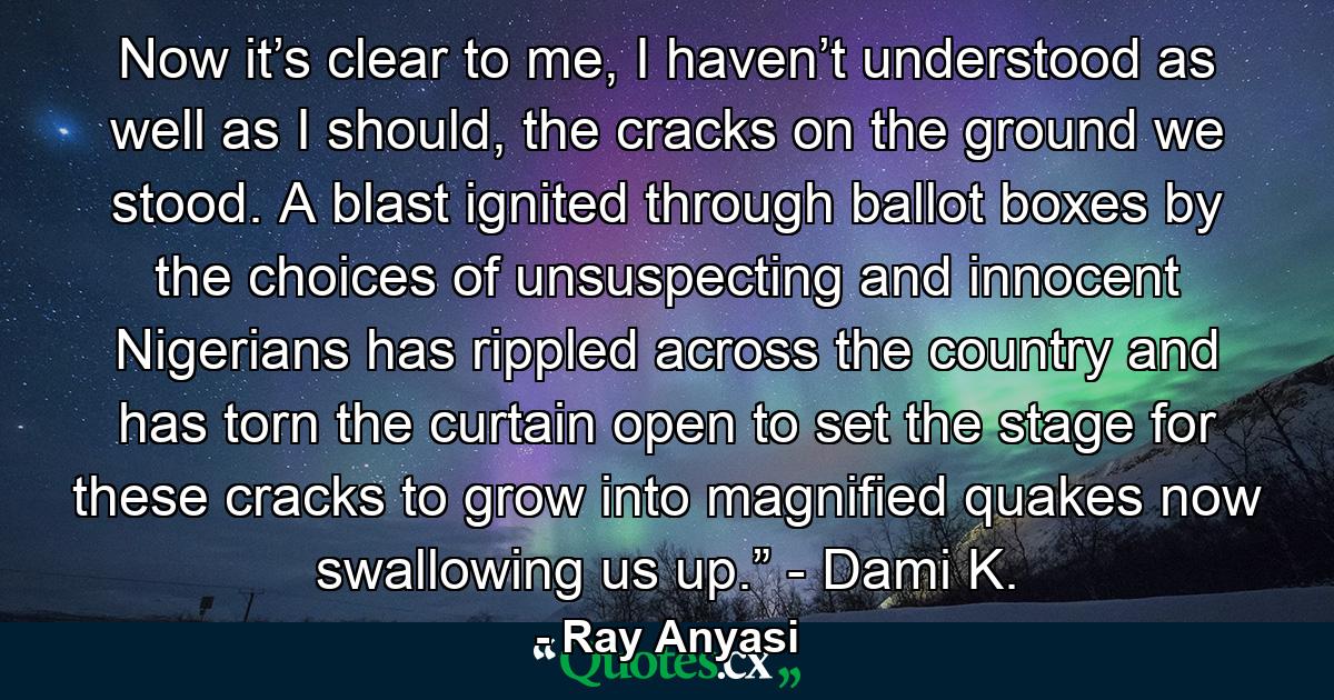 Now it’s clear to me, I haven’t understood as well as I should, the cracks on the ground we stood. A blast ignited through ballot boxes by the choices of unsuspecting and innocent Nigerians has rippled across the country and has torn the curtain open to set the stage for these cracks to grow into magnified quakes now swallowing us up.” - Dami K. - Quote by Ray Anyasi