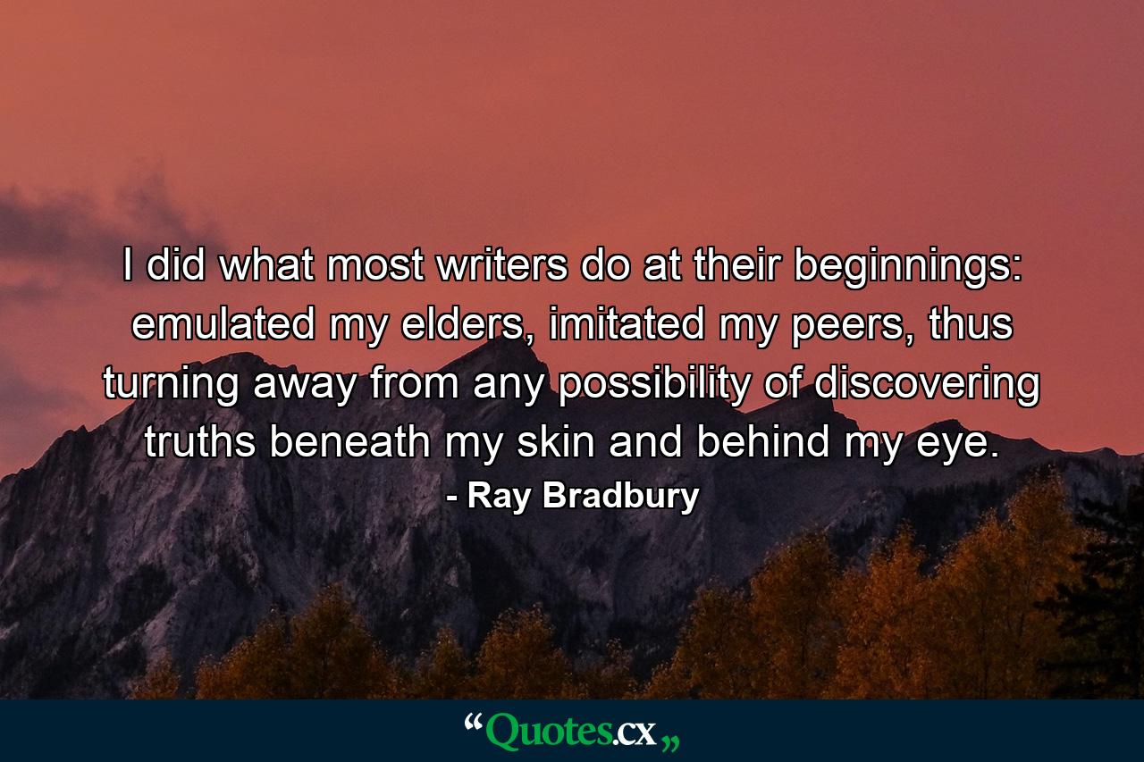 I did what most writers do at their beginnings: emulated my elders, imitated my peers, thus turning away from any possibility of discovering truths beneath my skin and behind my eye. - Quote by Ray Bradbury