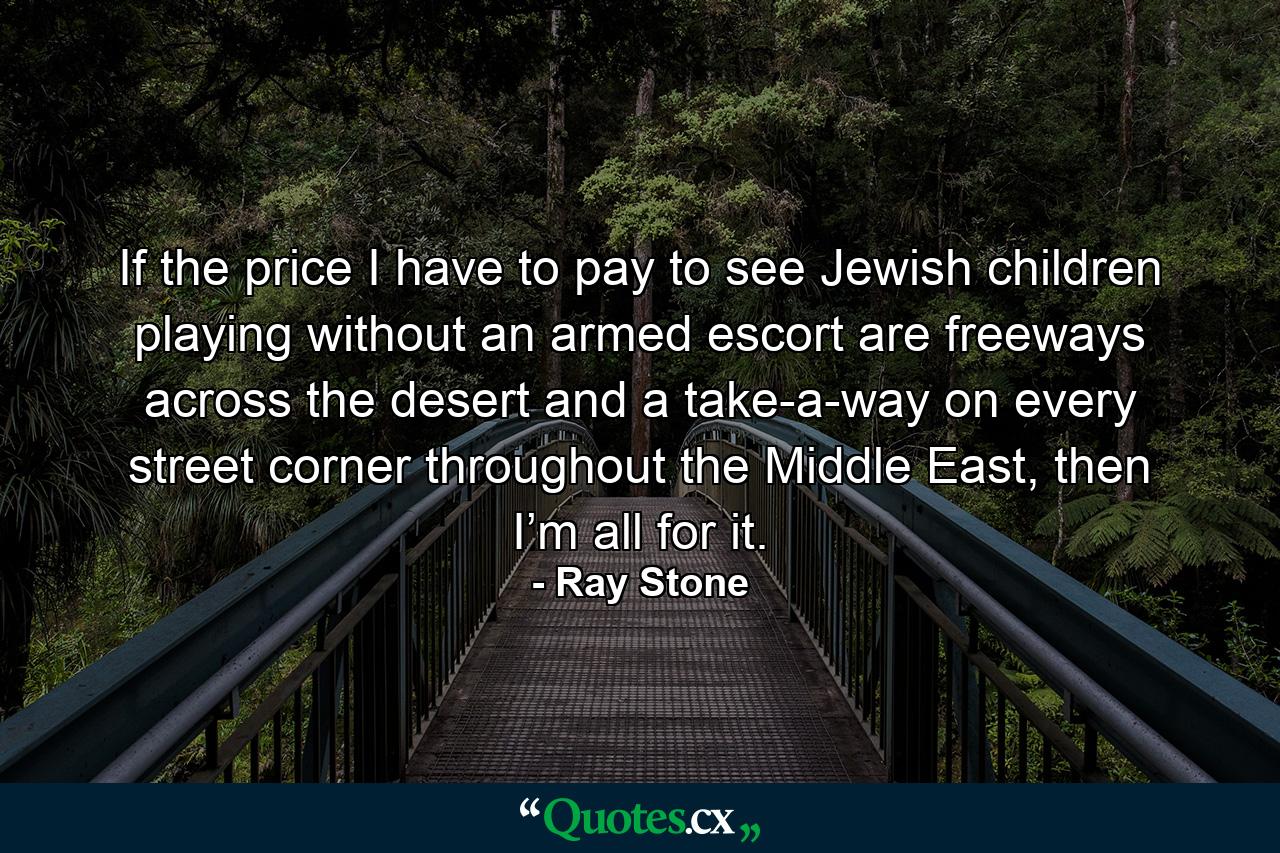 If the price I have to pay to see Jewish children playing without an armed escort are freeways across the desert and a take-a-way on every street corner throughout the Middle East, then I’m all for it. - Quote by Ray Stone