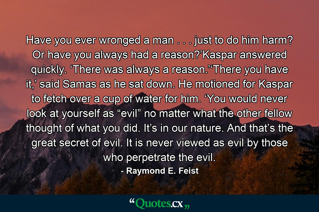 Have you ever wronged a man . . . just to do him harm? Or have you always had a reason?’Kaspar answered quickly. ‘There was always a reason.’‘There you have it,’ said Samas as he sat down. He motioned for Kaspar to fetch over a cup of water for him. ‘You would never look at yourself as “evil” no matter what the other fellow thought of what you did. It’s in our nature. And that’s the great secret of evil. It is never viewed as evil by those who perpetrate the evil. - Quote by Raymond E. Feist