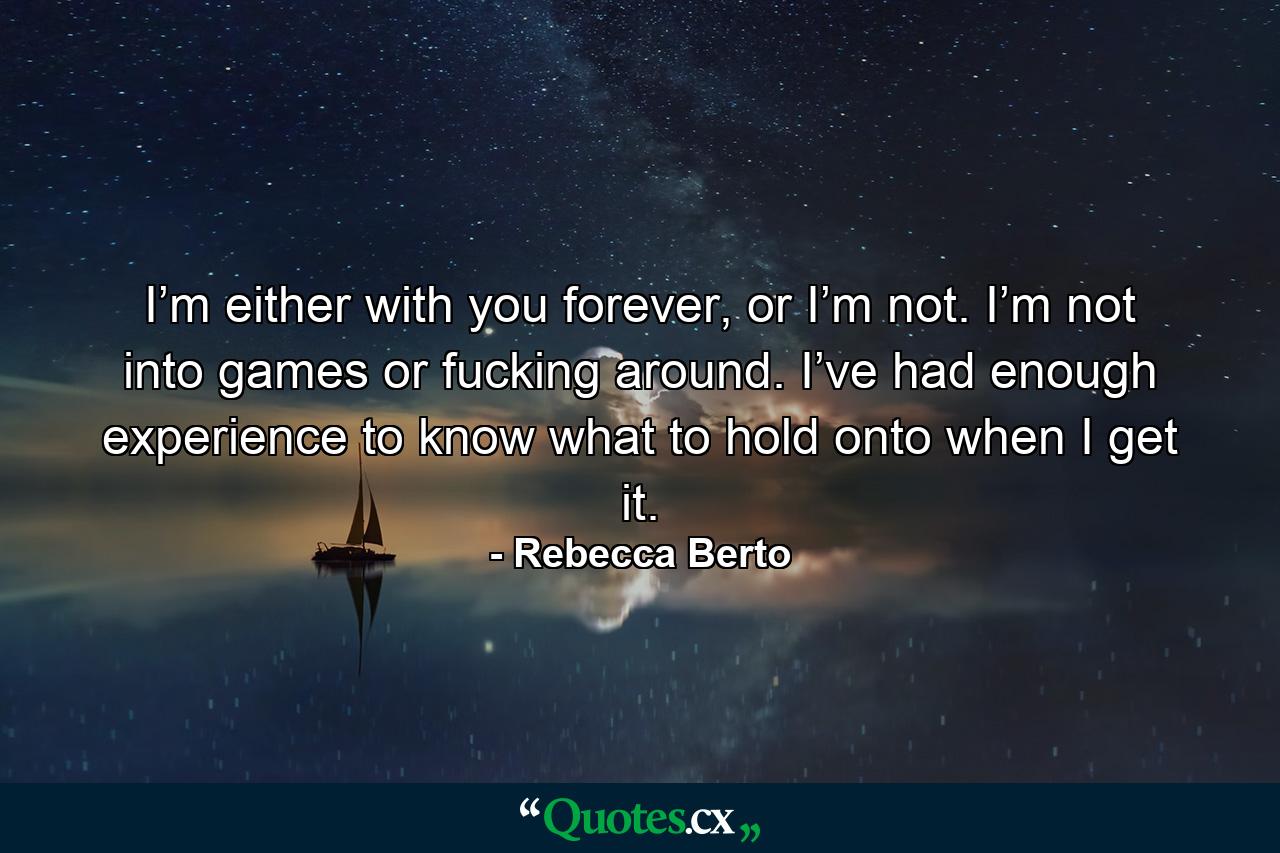 I’m either with you forever, or I’m not. I’m not into games or fucking around. I’ve had enough experience to know what to hold onto when I get it. - Quote by Rebecca Berto