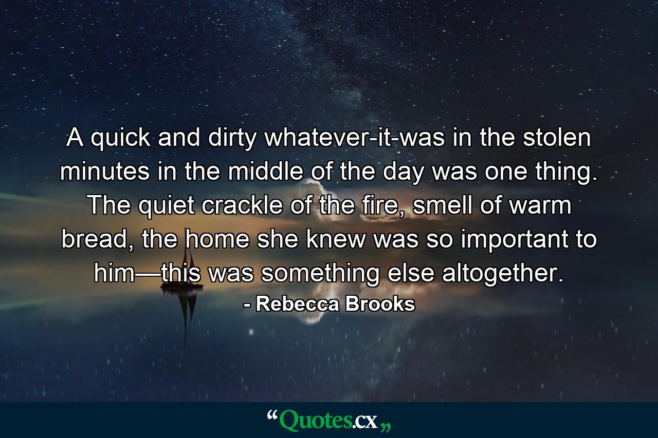 A quick and dirty whatever-it-was in the stolen minutes in the middle of the day was one thing. The quiet crackle of the fire, smell of warm bread, the home she knew was so important to him—this was something else altogether. - Quote by Rebecca Brooks