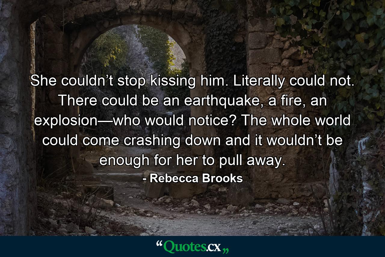 She couldn’t stop kissing him. Literally could not. There could be an earthquake, a fire, an explosion—who would notice? The whole world could come crashing down and it wouldn’t be enough for her to pull away. - Quote by Rebecca Brooks