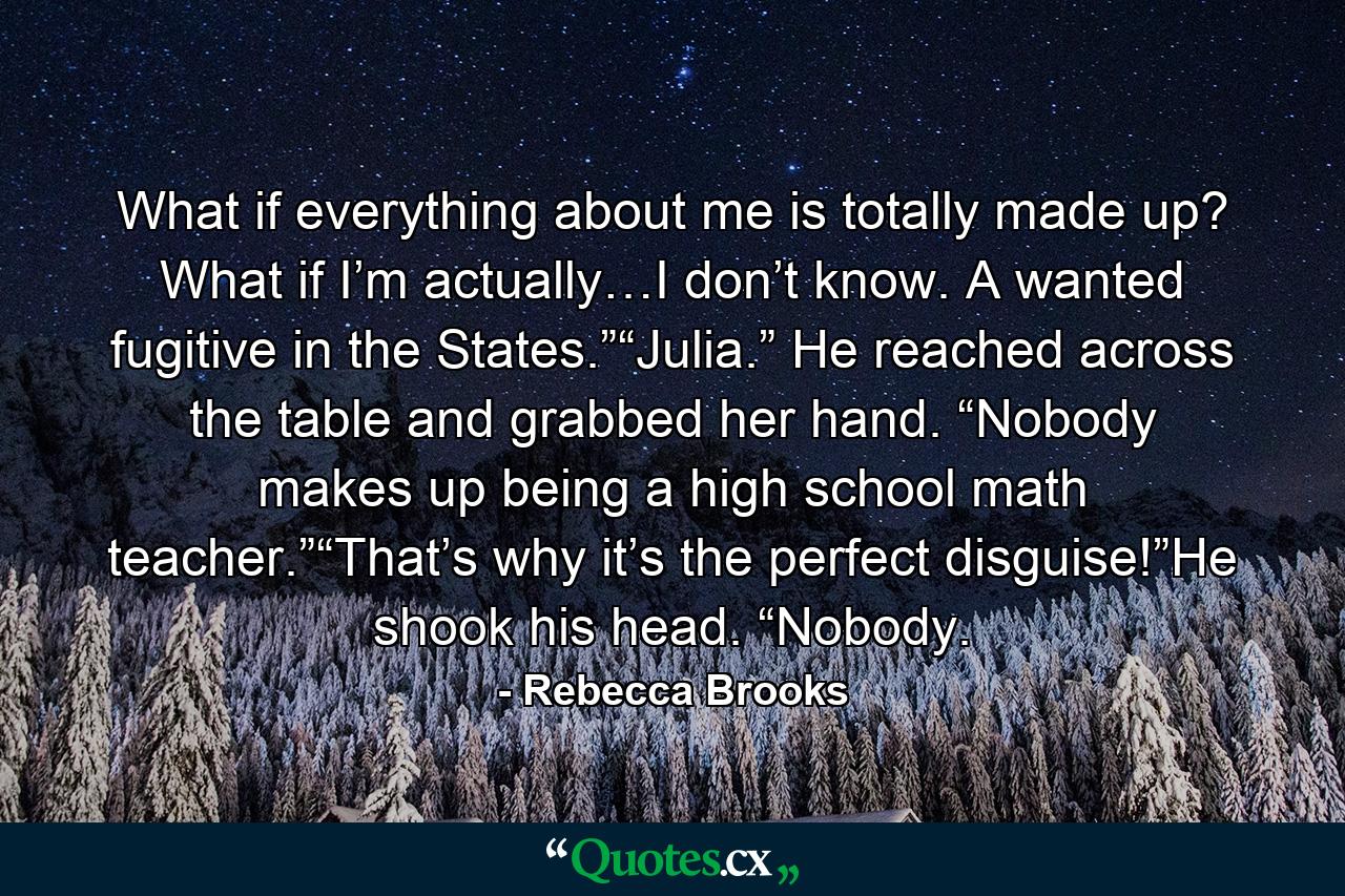 What if everything about me is totally made up? What if I’m actually…I don’t know. A wanted fugitive in the States.”“Julia.” He reached across the table and grabbed her hand. “Nobody makes up being a high school math teacher.”“That’s why it’s the perfect disguise!”He shook his head. “Nobody. - Quote by Rebecca Brooks