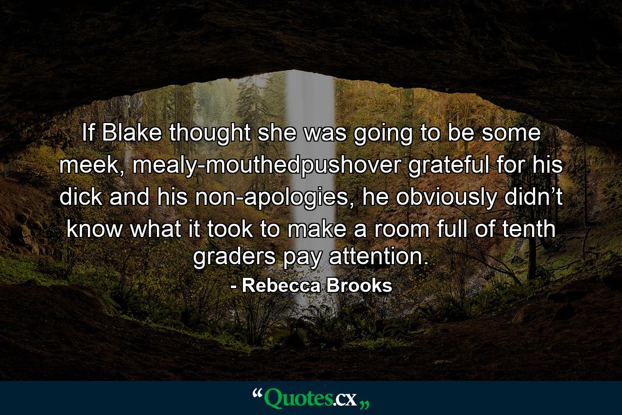 If Blake thought she was going to be some meek, mealy-mouthedpushover grateful for his dick and his non-apologies, he obviously didn’t know what it took to make a room full of tenth graders pay attention. - Quote by Rebecca Brooks