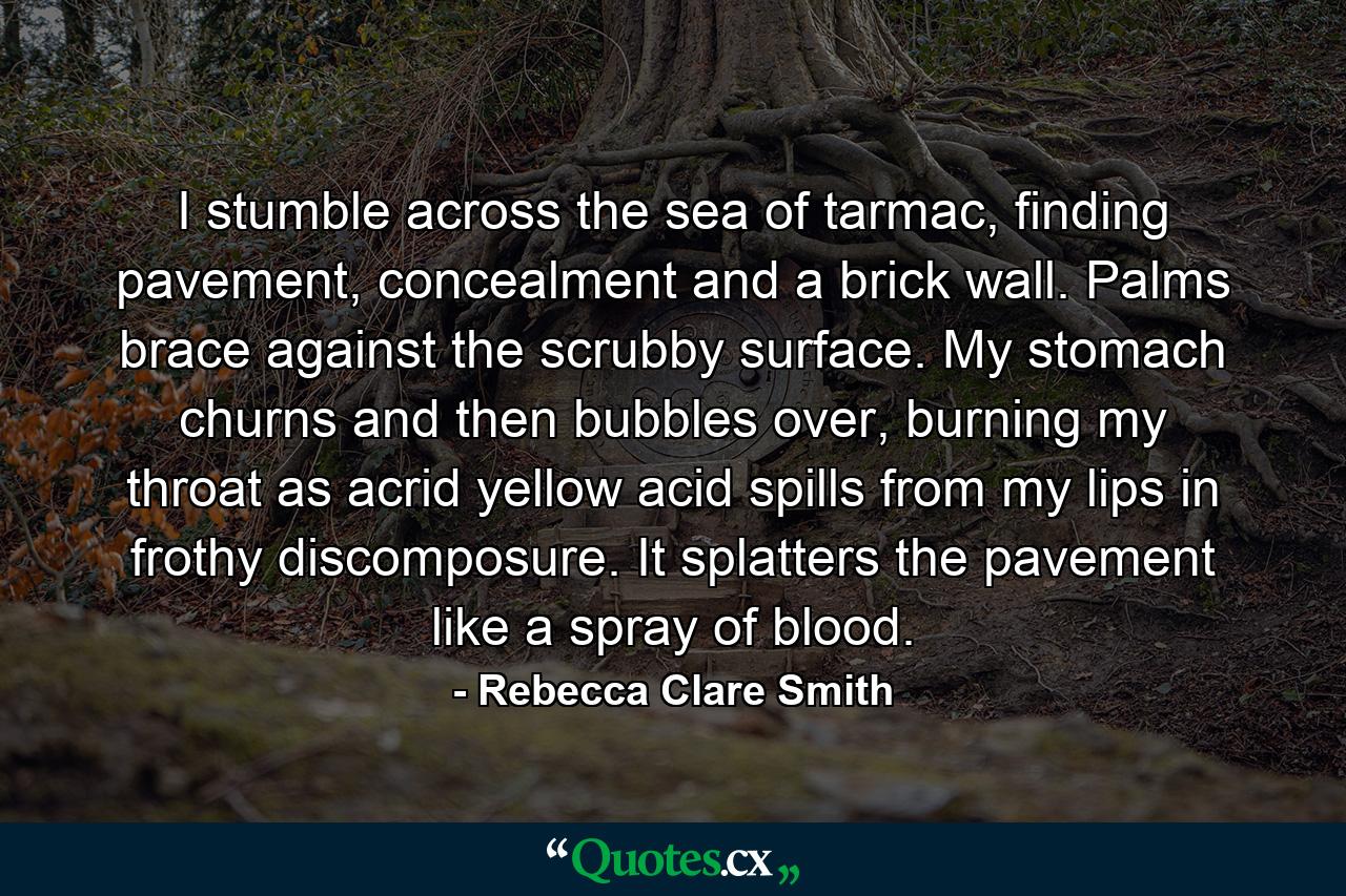 I stumble across the sea of tarmac, finding pavement, concealment and a brick wall. Palms brace against the scrubby surface. My stomach churns and then bubbles over, burning my throat as acrid yellow acid spills from my lips in frothy discomposure. It splatters the pavement like a spray of blood. - Quote by Rebecca Clare Smith