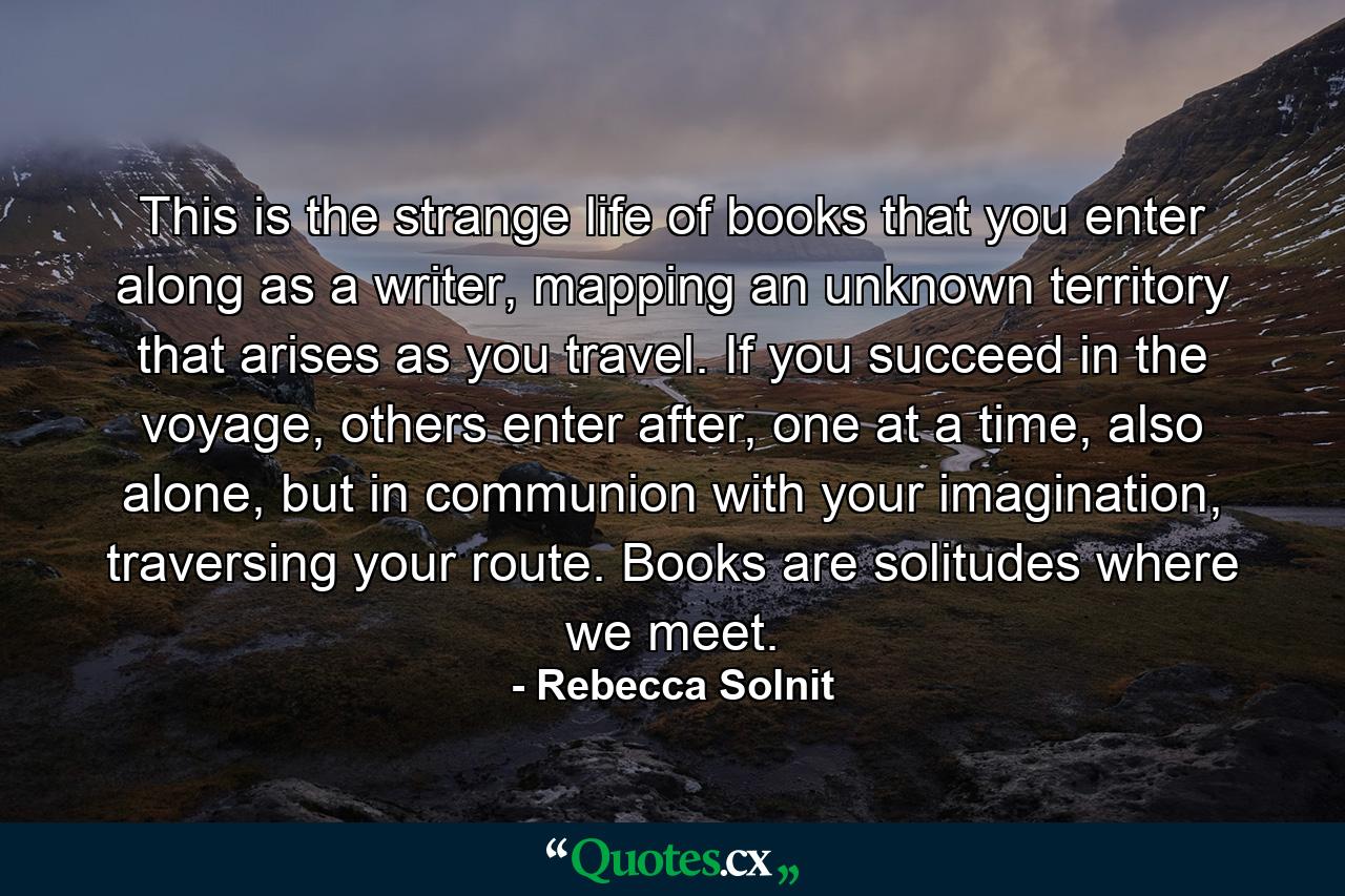 This is the strange life of books that you enter along as a writer, mapping an unknown territory that arises as you travel. If you succeed in the voyage, others enter after, one at a time, also alone, but in communion with your imagination, traversing your route. Books are solitudes where we meet. - Quote by Rebecca Solnit