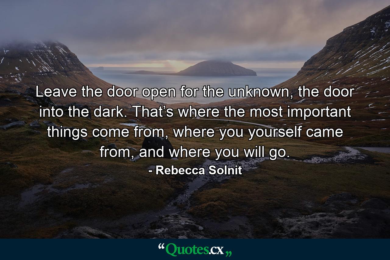 Leave the door open for the unknown, the door into the dark. That’s where the most important things come from, where you yourself came from, and where you will go. - Quote by Rebecca Solnit