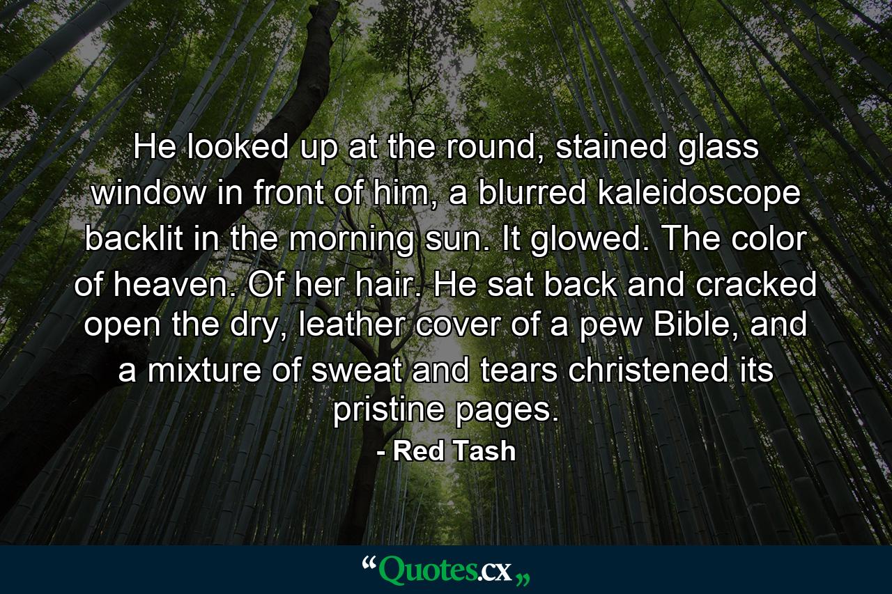 He looked up at the round, stained glass window in front of him, a blurred kaleidoscope backlit in the morning sun. It glowed. The color of heaven. Of her hair. He sat back and cracked open the dry, leather cover of a pew Bible, and a mixture of sweat and tears christened its pristine pages. - Quote by Red Tash