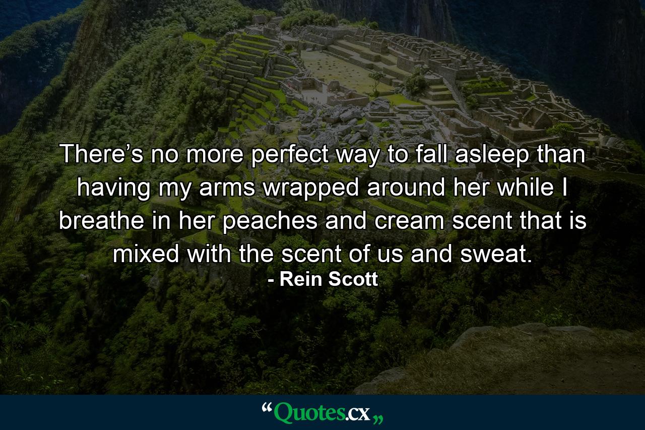 There’s no more perfect way to fall asleep than having my arms wrapped around her while I breathe in her peaches and cream scent that is mixed with the scent of us and sweat. - Quote by Rein Scott