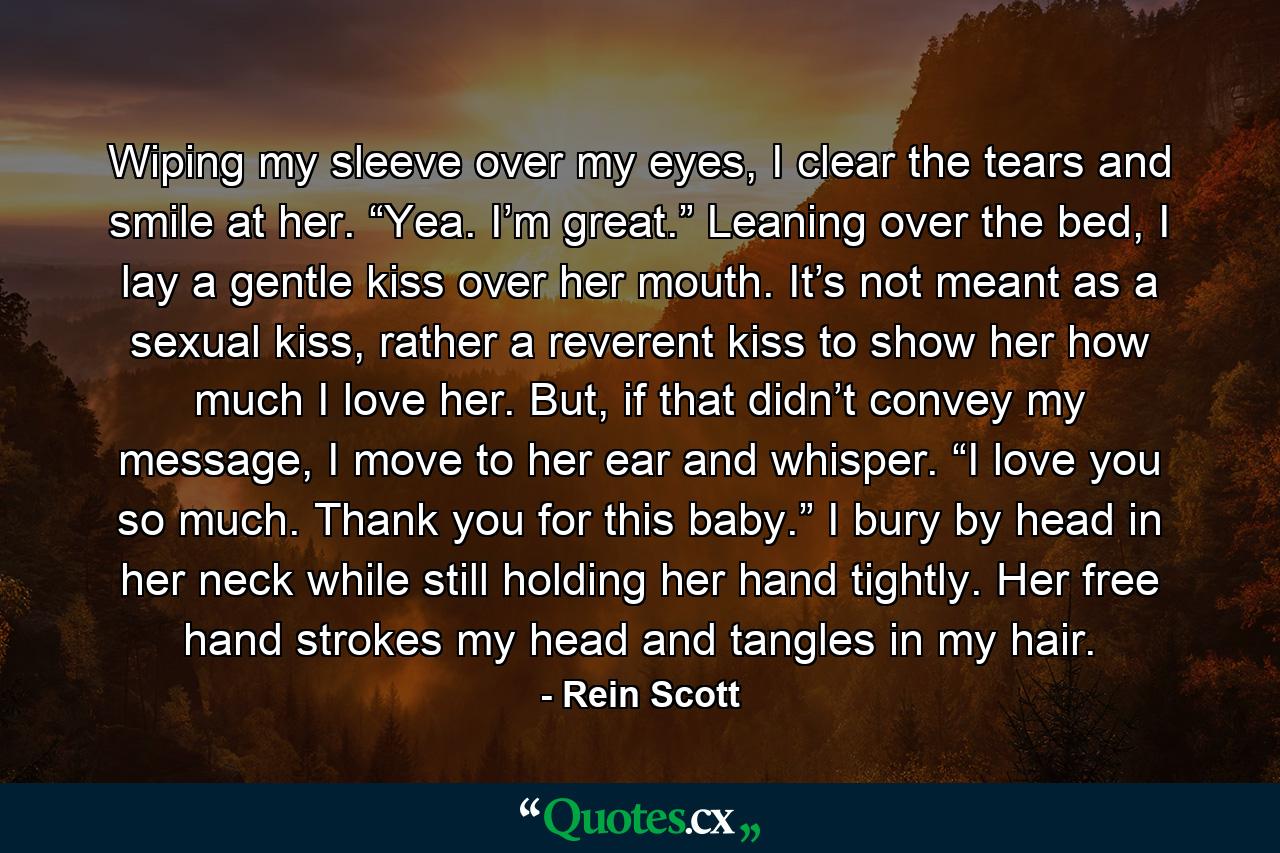 Wiping my sleeve over my eyes, I clear the tears and smile at her. “Yea. I’m great.” Leaning over the bed, I lay a gentle kiss over her mouth. It’s not meant as a sexual kiss, rather a reverent kiss to show her how much I love her. But, if that didn’t convey my message, I move to her ear and whisper. “I love you so much. Thank you for this baby.” I bury by head in her neck while still holding her hand tightly. Her free hand strokes my head and tangles in my hair. - Quote by Rein Scott