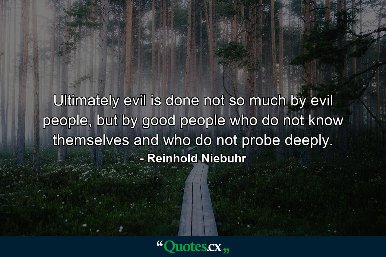 Ultimately evil is done not so much by evil people, but by good people who do not know themselves and who do not probe deeply. - Quote by Reinhold Niebuhr