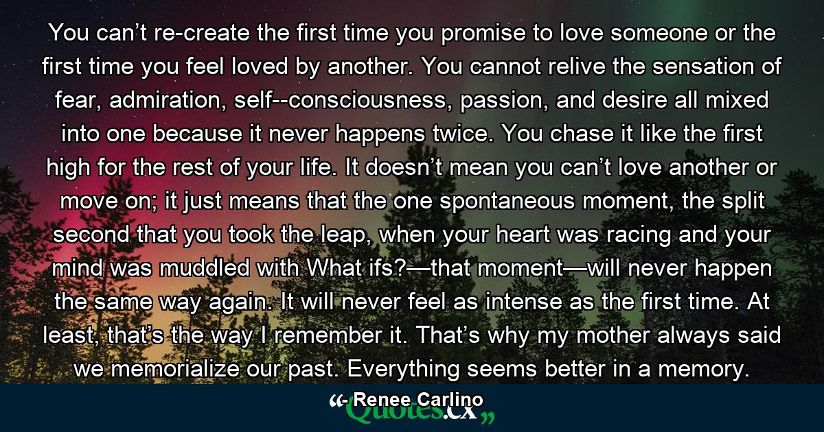 You can’t re-create the first time you promise to love someone or the first time you feel loved by another. You cannot relive the sensation of fear, admiration, self-­consciousness, passion, and desire all mixed into one because it never happens twice. You chase it like the first high for the rest of your life. It doesn’t mean you can’t love another or move on; it just means that the one spontaneous moment, the split second that you took the leap, when your heart was racing and your mind was muddled with What ifs?—that moment—will never happen the same way again. It will never feel as intense as the first time. At least, that’s the way I remember it. That’s why my mother always said we memorialize our past. Everything seems better in a memory. - Quote by Renee Carlino