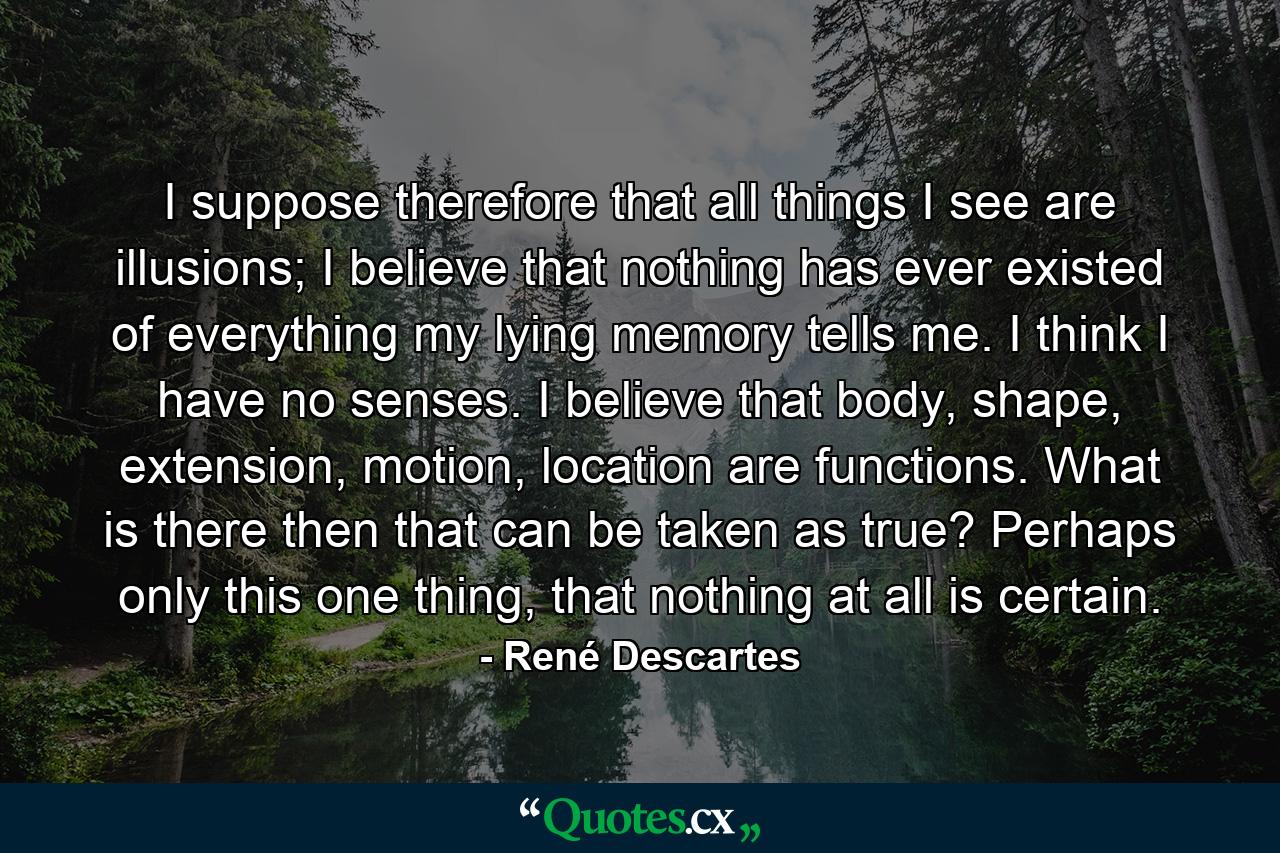 I suppose therefore that all things I see are illusions; I believe that nothing has ever existed of everything my lying memory tells me. I think I have no senses. I believe that body, shape, extension, motion, location are functions. What is there then that can be taken as true? Perhaps only this one thing, that nothing at all is certain. - Quote by René Descartes