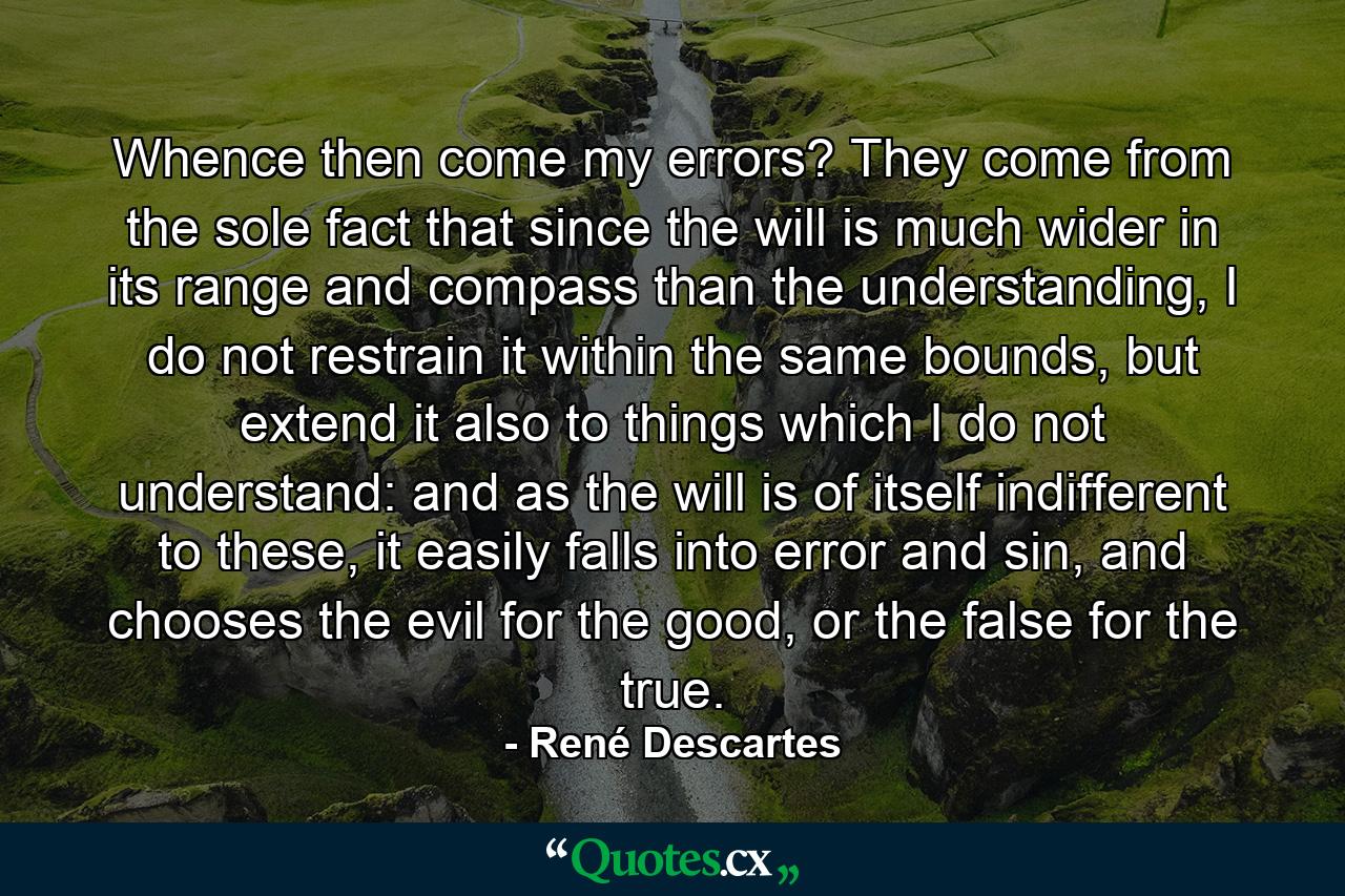 Whence then come my errors? They come from the sole fact that since the will is much wider in its range and compass than the understanding, I do not restrain it within the same bounds, but extend it also to things which I do not understand: and as the will is of itself indifferent to these, it easily falls into error and sin, and chooses the evil for the good, or the false for the true. - Quote by René Descartes