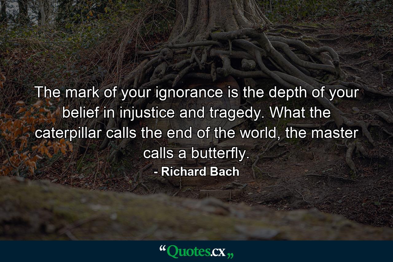 The mark of your ignorance is the depth of your belief in injustice and tragedy. What the caterpillar calls the end of the world, the master calls a butterfly. - Quote by Richard Bach