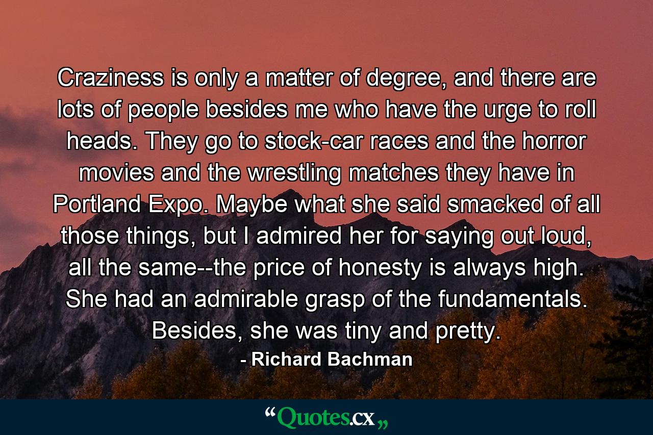 Craziness is only a matter of degree, and there are lots of people besides me who have the urge to roll heads. They go to stock-car races and the horror movies and the wrestling matches they have in Portland Expo. Maybe what she said smacked of all those things, but I admired her for saying out loud, all the same--the price of honesty is always high. She had an admirable grasp of the fundamentals. Besides, she was tiny and pretty. - Quote by Richard Bachman