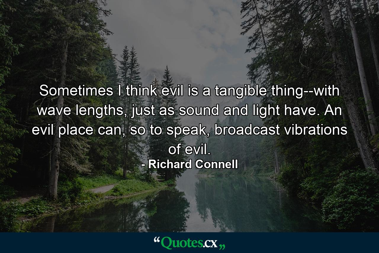 Sometimes I think evil is a tangible thing--with wave lengths, just as sound and light have. An evil place can, so to speak, broadcast vibrations of evil. - Quote by Richard Connell