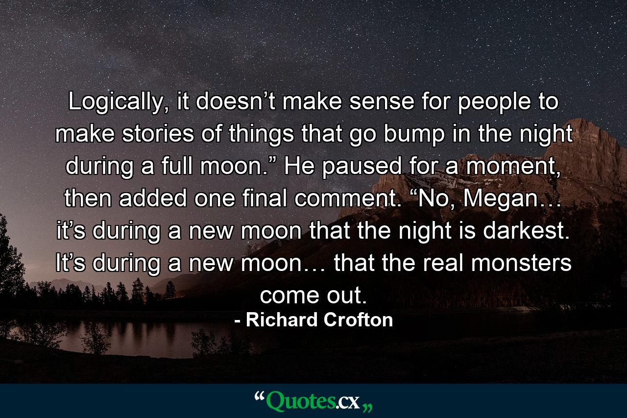 Logically, it doesn’t make sense for people to make stories of things that go bump in the night during a full moon.” He paused for a moment, then added one final comment. “No, Megan… it’s during a new moon that the night is darkest. It’s during a new moon… that the real monsters come out. - Quote by Richard Crofton