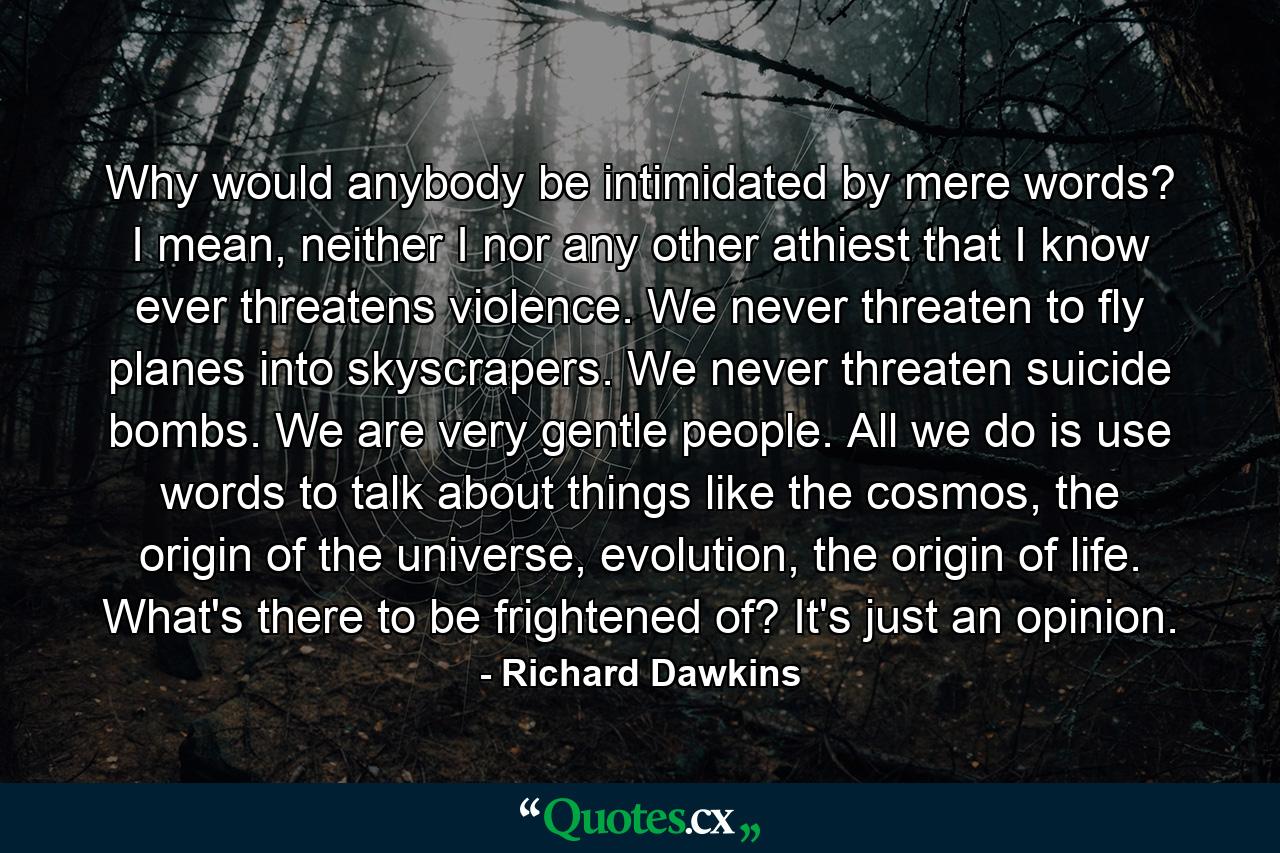 Why would anybody be intimidated by mere words? I mean, neither I nor any other athiest that I know ever threatens violence. We never threaten to fly planes into skyscrapers. We never threaten suicide bombs. We are very gentle people. All we do is use words to talk about things like the cosmos, the origin of the universe, evolution, the origin of life. What's there to be frightened of? It's just an opinion. - Quote by Richard Dawkins