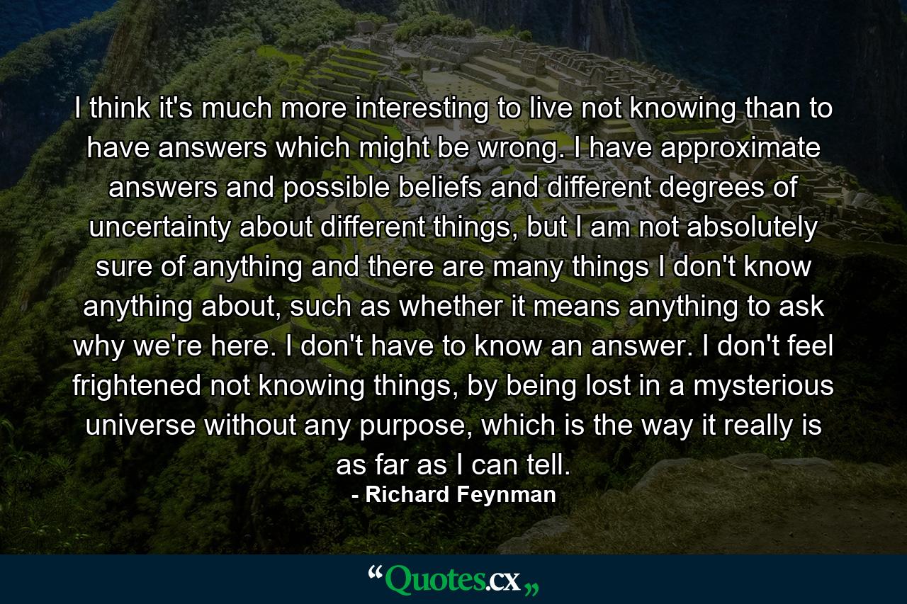 I think it's much more interesting to live not knowing than to have answers which might be wrong. I have approximate answers and possible beliefs and different degrees of uncertainty about different things, but I am not absolutely sure of anything and there are many things I don't know anything about, such as whether it means anything to ask why we're here. I don't have to know an answer. I don't feel frightened not knowing things, by being lost in a mysterious universe without any purpose, which is the way it really is as far as I can tell. - Quote by Richard Feynman