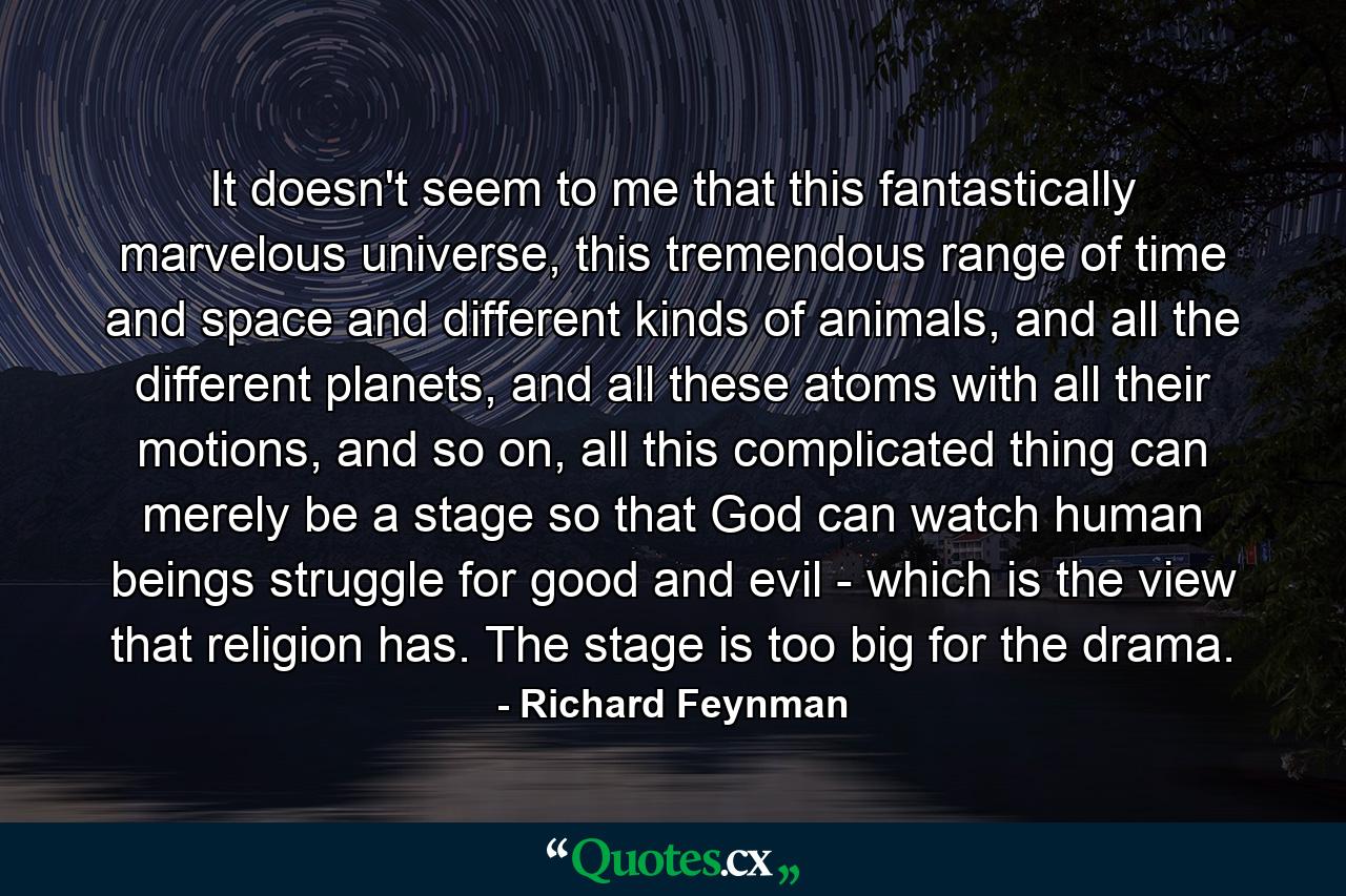 It doesn't seem to me that this fantastically marvelous universe, this tremendous range of time and space and different kinds of animals, and all the different planets, and all these atoms with all their motions, and so on, all this complicated thing can merely be a stage so that God can watch human beings struggle for good and evil - which is the view that religion has. The stage is too big for the drama. - Quote by Richard Feynman