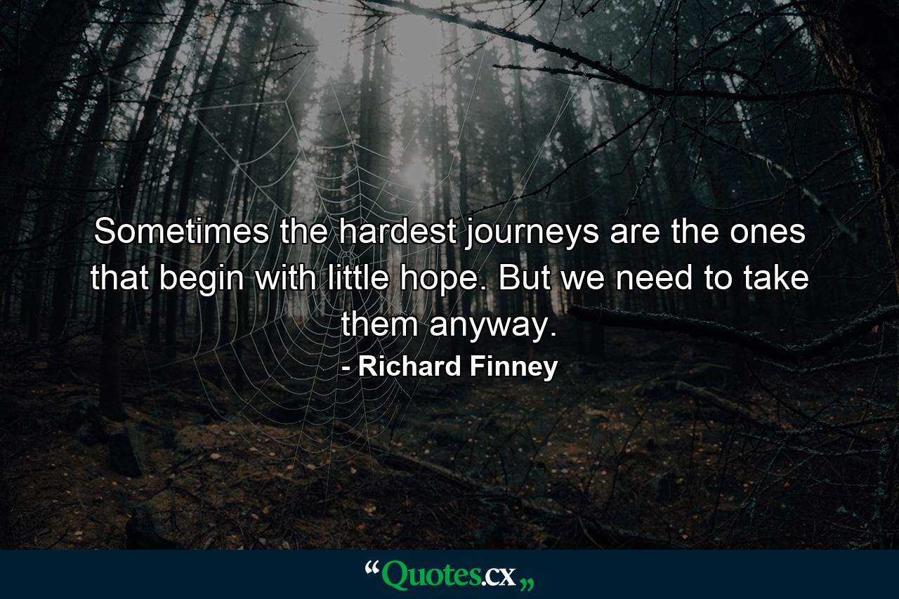 Sometimes the hardest journeys are the ones that begin with little hope. But we need to take them anyway. - Quote by Richard Finney