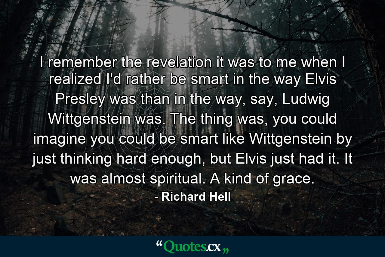 I remember the revelation it was to me when I realized I'd rather be smart in the way Elvis Presley was than in the way, say, Ludwig Wittgenstein was. The thing was, you could imagine you could be smart like Wittgenstein by just thinking hard enough, but Elvis just had it. It was almost spiritual. A kind of grace. - Quote by Richard Hell